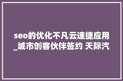 seo的优化不凡云速捷应用_城市创客伙伴签约 天际汽车创引渠道培植新革命 seo的优化不凡云速捷应用_城市创客伙伴签约 天际汽车创引渠道培植新革命 搜狗SEO