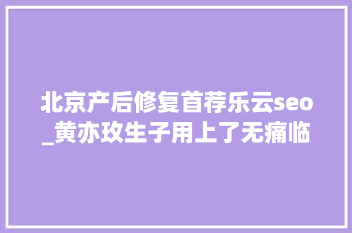 北京产后修复首荐乐云seo_黄亦玫生子用上了无痛临蓐但560万中国女人没有她幸运 北京产后修复首荐乐云seo_黄亦玫生子用上了无痛临蓐但560万中国女人没有她幸运 SEO关键词