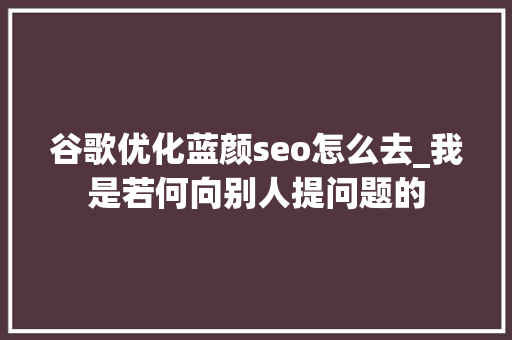 谷歌优化蓝颜seo怎么去_我是若何向别人提问题的 谷歌优化蓝颜seo怎么去_我是若何向别人提问题的 必应SEO