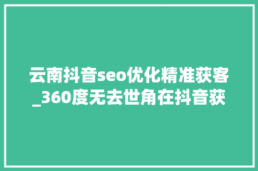 云南抖音seo优化精准获客_360度无去世角在抖音获客怎么操作 云南抖音seo优化精准获客_360度无去世角在抖音获客怎么操作 必应SEO