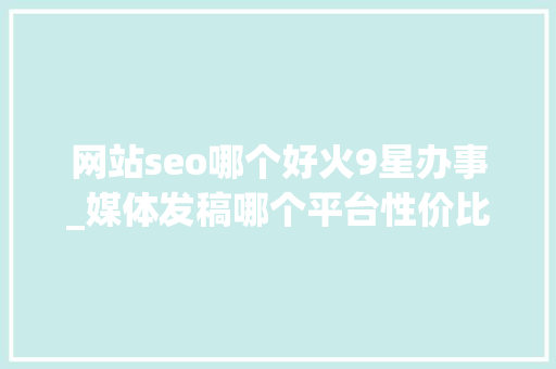 网站seo哪个好火9星办事_媒体发稿哪个平台性价比最高 企业新闻传播哪些平台适合企业发稿 网站seo哪个好火9星办事_媒体发稿哪个平台性价比最高 企业新闻传播哪些平台适合企业发稿 搜狗SEO