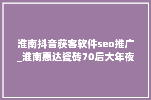 淮南抖音获客软件seo推广_淮南惠达瓷砖70后大年夜叔直播卖砖变身抖音本地生活黑马 淮南抖音获客软件seo推广_淮南惠达瓷砖70后大年夜叔直播卖砖变身抖音本地生活黑马 百度SEO