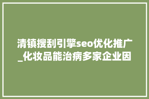 清镇搜刮引擎seo优化推广_化妆品能治病多家企业因欺骗性宣传被罚  2024年第17期曝光台 清镇搜刮引擎seo优化推广_化妆品能治病多家企业因欺骗性宣传被罚  2024年第17期曝光台 SEO关键词
