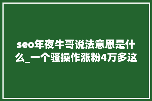 seo年夜牛哥说法意思是什么_一个骚操作涨粉4万多这样也可以摘自索寂魁国际营销研究院 seo年夜牛哥说法意思是什么_一个骚操作涨粉4万多这样也可以摘自索寂魁国际营销研究院 网站建设公司