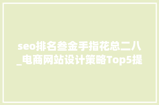 seo排名叁金手指花总二八_电商网站设计策略Top5提高网站搜索排名勾留时间 seo排名叁金手指花总二八_电商网站设计策略Top5提高网站搜索排名勾留时间 百度SEO
