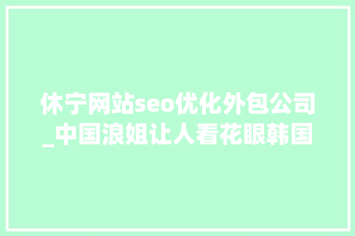 休宁网站seo优化外包公司_中国浪姐让人看花眼韩国女团也卷到弗成这么多辣妹我真的每个都爱 休宁网站seo优化外包公司_中国浪姐让人看花眼韩国女团也卷到弗成这么多辣妹我真的每个都爱 必应SEO