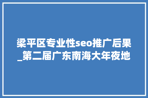 梁平区专业性seo推广后果_第二届广东南海大年夜地艺术节11月等你来 梁平区专业性seo推广后果_第二届广东南海大年夜地艺术节11月等你来 神马SEO