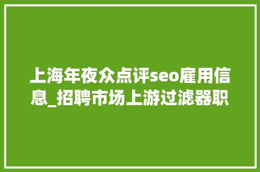 上海年夜众点评seo雇用信息_招聘市场上游过滤器职人鲨带你领略别人家的薪水福利和老板Glassdoor 中国门徒这一次命运会若何 上海年夜众点评seo雇用信息_招聘市场上游过滤器职人鲨带你领略别人家的薪水福利和老板Glassdoor 中国门徒这一次命运会若何 神马SEO