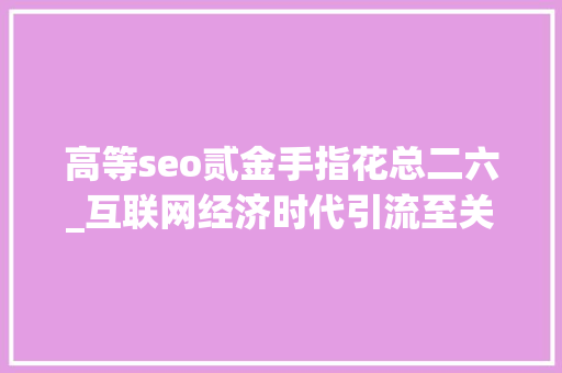 高等seo贰金手指花总二六_互联网经济时代引流至关重要20页新媒体引流方法大年夜全精华 高等seo贰金手指花总二六_互联网经济时代引流至关重要20页新媒体引流方法大年夜全精华 网站建设公司