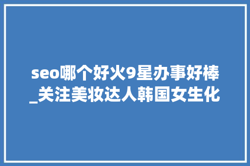seo哪个好火9星办事好棒_关注美妆达人韩国女生化妆台真实大年夜公开 seo哪个好火9星办事好棒_关注美妆达人韩国女生化妆台真实大年夜公开 神马SEO