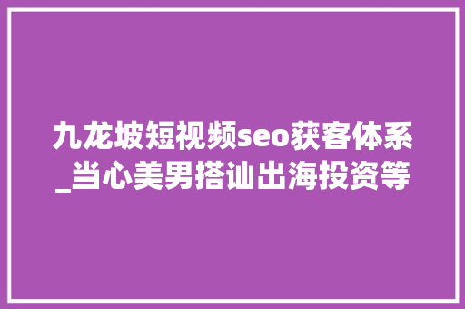 九龙坡短视频seo获客体系_当心美男搭讪出海投资等收集黑灰产陷阱