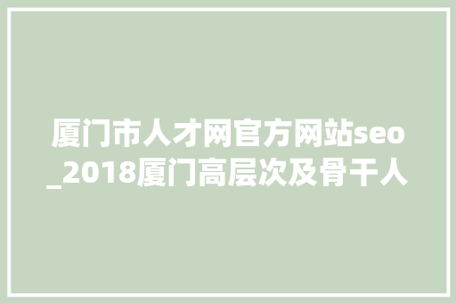 厦门市人才网官方网站seo_2018厦门高层次及骨干人才申报确认时间流程及网址 厦门市人才网官方网站seo_2018厦门高层次及骨干人才申报确认时间流程及网址 神马SEO