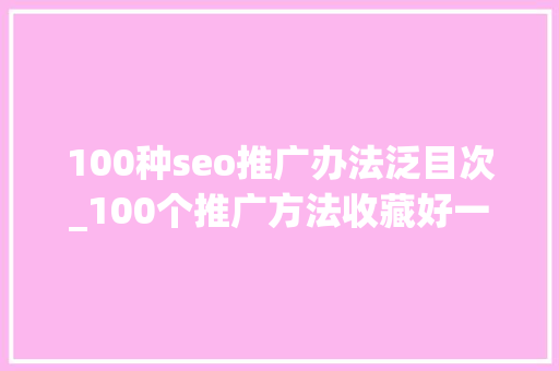100种seo推广办法泛目次_100个推广方法收藏好一年里找出一周专门推广一次就可以了 100种seo推广办法泛目次_100个推广方法收藏好一年里找出一周专门推广一次就可以了 百度SEO