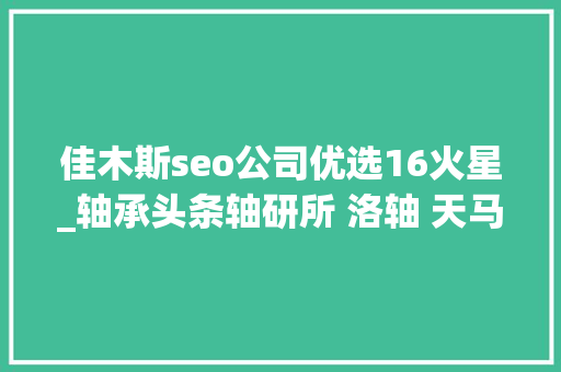 佳木斯seo公司优选16火星_轴承头条轴研所 洛轴 天马 临西 南方轴承 河钢石钢 佳木斯seo公司优选16火星_轴承头条轴研所 洛轴 天马 临西 南方轴承 河钢石钢 百度SEO