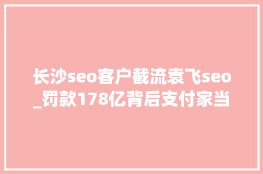 长沙seo客户截流袁飞seo_罚款178亿背后支付家当隐蔽着哪些恶疾 长沙seo客户截流袁飞seo_罚款178亿背后支付家当隐蔽着哪些恶疾 必应SEO