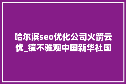 哈尔滨seo优化公司火箭云优_镜不雅观中国新华社国内新闻照片一周精选 哈尔滨seo优化公司火箭云优_镜不雅观中国新华社国内新闻照片一周精选 必应SEO