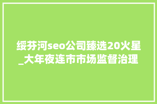 绥芬河seo公司臻选20火星_大年夜连市市场监督治理局关于宣告589批次食物安然抽检结果的通知布告2023年第20号 绥芬河seo公司臻选20火星_大年夜连市市场监督治理局关于宣告589批次食物安然抽检结果的通知布告2023年第20号 搜狗SEO