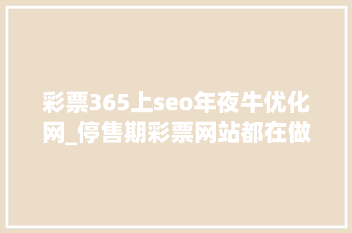 彩票365上seo年夜牛优化网_停售期彩票网站都在做什么有哪些值得留心的细节 彩票365上seo年夜牛优化网_停售期彩票网站都在做什么有哪些值得留心的细节 SEO关键词