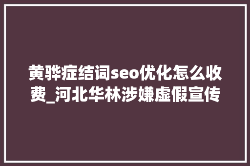 黄骅症结词seo优化怎么收费_河北华林涉嫌虚假宣传传销被查 黄骅症结词seo优化怎么收费_河北华林涉嫌虚假宣传传销被查 搜狗SEO
