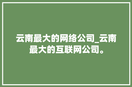 云南最大的网络公司_云南最大的互联网公司。 云南最大的网络公司_云南最大的互联网公司。 网站建设公司