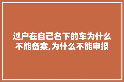 过户在自己名下的车为什么不能备案,为什么不能申报备案信息。 过户在自己名下的车为什么不能备案,为什么不能申报备案信息。 网站建设公司