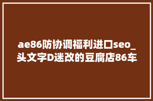 ae86防协调福利进口seo_头文字D迷改的豆腐店86车主女同伙既是车友也是摩友 ae86防协调福利进口seo_头文字D迷改的豆腐店86车主女同伙既是车友也是摩友 搜狗SEO
