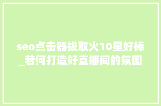 seo点击器拔取火10星好棒_若何打造好直播间的氛围 seo点击器拔取火10星好棒_若何打造好直播间的氛围 搜狗SEO