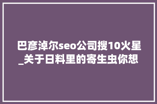 巴彦淖尔seo公司搜10火星_关于日料里的寄生虫你想知道和不想知道的都在这里 巴彦淖尔seo公司搜10火星_关于日料里的寄生虫你想知道和不想知道的都在这里 神马SEO
