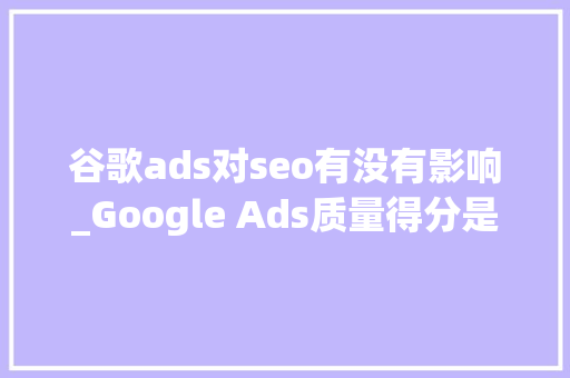谷歌ads对seo有没有影响_Google Ads质量得分是什么快速提高Google Ads质量得分技巧 谷歌ads对seo有没有影响_Google Ads质量得分是什么快速提高Google Ads质量得分技巧 网站建设公司