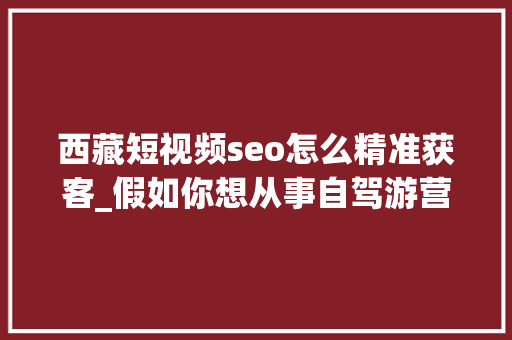 西藏短视频seo怎么精准获客_假如你想从事自驾游营业的开展这篇文章是干货熟手在行请飘过 西藏短视频seo怎么精准获客_假如你想从事自驾游营业的开展这篇文章是干货熟手在行请飘过 神马SEO