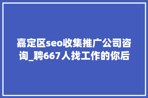 嘉定区seo收集推广公司咨询_聘667人找工作的你后天嘉定这场大年夜型招聘会等你来 嘉定区seo收集推广公司咨询_聘667人找工作的你后天嘉定这场大年夜型招聘会等你来 网站建设公司