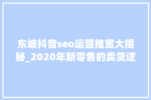 东坡抖音seo运营推宽大揭秘_2020年新零售的卖货逻辑从产品输出到策划输出 东坡抖音seo运营推宽大揭秘_2020年新零售的卖货逻辑从产品输出到策划输出 百度SEO