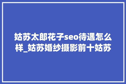 姑苏太郎花子seo待遇怎么样_姑苏婚纱摄影前十姑苏婚纱摄影排行榜 姑苏太郎花子seo待遇怎么样_姑苏婚纱摄影前十姑苏婚纱摄影排行榜 搜狗SEO