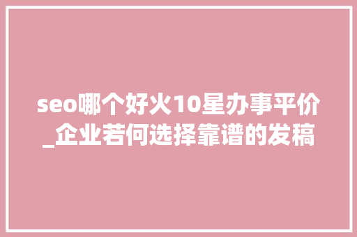 seo哪个好火10星办事平价_企业若何选择靠谱的发稿平台新媒体一键发稿平台哪个好 神马SEO seo哪个好火10星办事平价_企业若何选择靠谱的发稿平台新媒体一键发稿平台哪个好 seo哪个好火10星办事平价_企业若何选择靠谱的发稿平台新媒体一键发稿平台哪个好 神马SEO