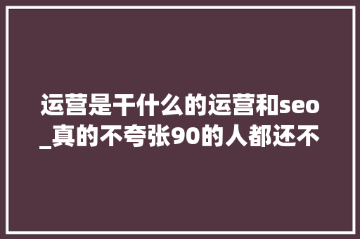 运营是干什么的运营和seo_真的不夸张90的人都还不知道运营是做什么的 运营是干什么的运营和seo_真的不夸张90的人都还不知道运营是做什么的 必应SEO