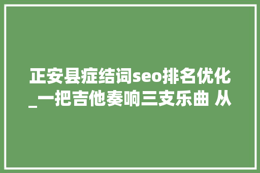 正安县症结词seo排名优化_一把吉他奏响三支乐曲 从正安吉他家当看新型工业化成长的启示 正安县症结词seo排名优化_一把吉他奏响三支乐曲 从正安吉他家当看新型工业化成长的启示 搜狗SEO