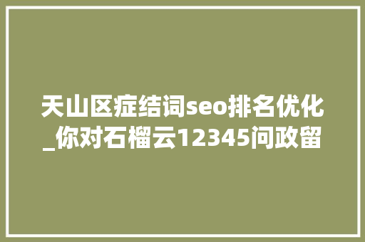 天山区症结词seo排名优化_你对石榴云12345问政留言板的优化建议已收到 后期将进级完善 天山区症结词seo排名优化_你对石榴云12345问政留言板的优化建议已收到 后期将进级完善 网站建设公司