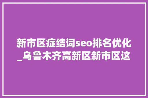 新市区症结词seo排名优化_乌鲁木齐高新区新市区这场政企双向奔赴的协商会值得关注 新市区症结词seo排名优化_乌鲁木齐高新区新市区这场政企双向奔赴的协商会值得关注 搜狗SEO