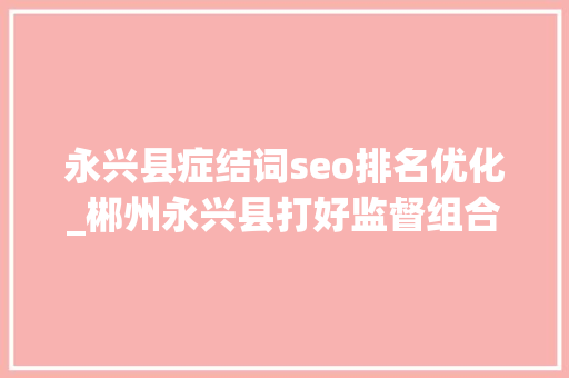 永兴县症结词seo排名优化_郴州永兴县打好监督组合拳 持续优化营商情形 永兴县症结词seo排名优化_郴州永兴县打好监督组合拳 持续优化营商情形 百度SEO