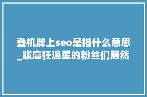 登机牌上seo是指什么意思_跋扈狂追星的粉丝们居然可以做到这耕田地 登机牌上seo是指什么意思_跋扈狂追星的粉丝们居然可以做到这耕田地 搜狗SEO