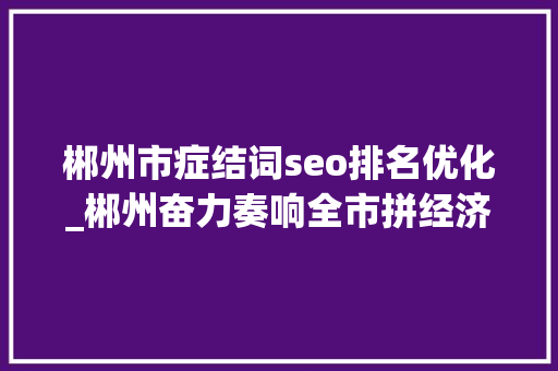 郴州市症结词seo排名优化_郴州奋力奏响全市拼经济最强音 郴州市症结词seo排名优化_郴州奋力奏响全市拼经济最强音 SEO关键词