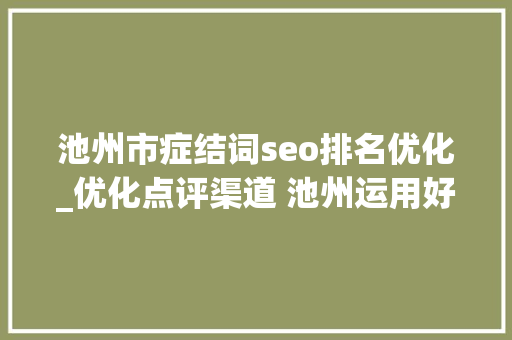 池州市症结词seo排名优化_优化点评渠道 池州运用好差评提升政务做事效能 池州市症结词seo排名优化_优化点评渠道 池州运用好差评提升政务做事效能 百度SEO