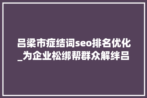 吕梁市症结词seo排名优化_为企业松绑帮群众解绊吕梁市十三五优化营商情形综述 吕梁市症结词seo排名优化_为企业松绑帮群众解绊吕梁市十三五优化营商情形综述 搜狗SEO