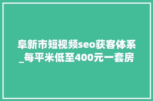 阜新市短视频seo获客体系_每平米低至400元一套房2万元逃离大年夜城市年轻人涌入阜新 阜新市短视频seo获客体系_每平米低至400元一套房2万元逃离大年夜城市年轻人涌入阜新 SEO关键词