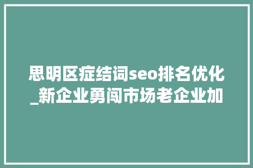 思明区症结词seo排名优化_新企业勇闯市场老企业加速转型 厦门思明发力招商引资和企业出海做事 SEO关键词 思明区症结词seo排名优化_新企业勇闯市场老企业加速转型 厦门思明发力招商引资和企业出海做事 思明区症结词seo排名优化_新企业勇闯市场老企业加速转型 厦门思明发力招商引资和企业出海做事 SEO关键词