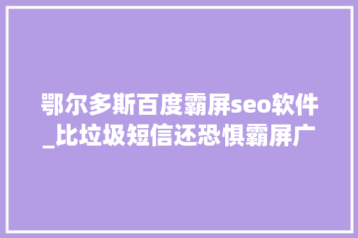 鄂尔多斯百度霸屏seo软件_比垃圾短信还恐惧霸屏广告来无影去无踪关不掉落找不到 鄂尔多斯百度霸屏seo软件_比垃圾短信还恐惧霸屏广告来无影去无踪关不掉落找不到 必应SEO