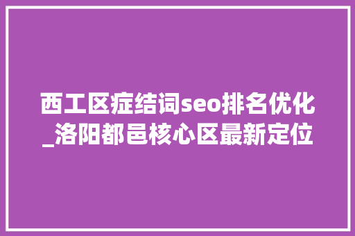 西工区症结词seo排名优化_洛阳都邑核心区最新定位涧西西工老城瀍河洛龙伊滨… 西工区症结词seo排名优化_洛阳都邑核心区最新定位涧西西工老城瀍河洛龙伊滨… 网站建设公司