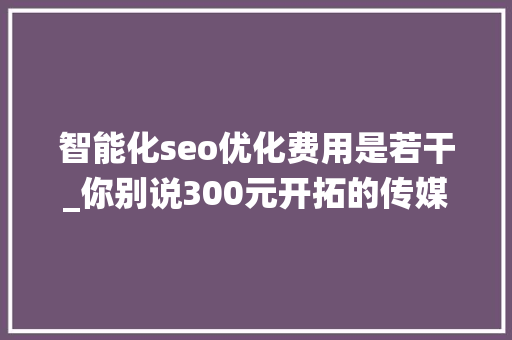 智能化seo优化费用是若干_你别说300元开拓的传媒公司聪慧治理系统还真管用 智能化seo优化费用是若干_你别说300元开拓的传媒公司聪慧治理系统还真管用 搜狗SEO