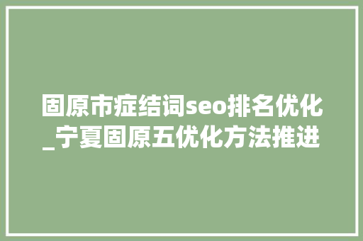 固原市症结词seo排名优化_宁夏固原五优化方法推进查纠整改工作 固原市症结词seo排名优化_宁夏固原五优化方法推进查纠整改工作 百度SEO