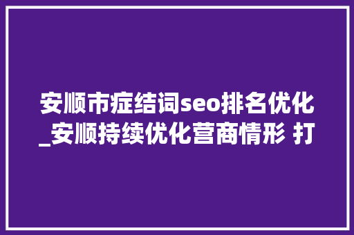 安顺市症结词seo排名优化_安顺持续优化营商情形 打造高质量成长强磁场 安顺市症结词seo排名优化_安顺持续优化营商情形 打造高质量成长强磁场 搜狗SEO